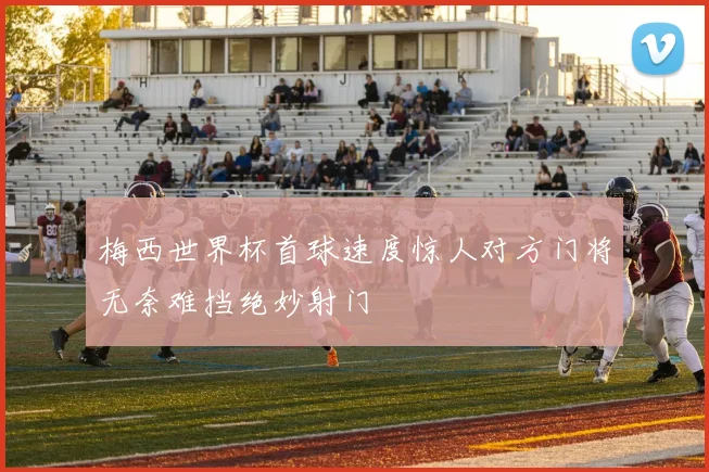 梅西世界杯首球速度惊人对方门将无奈难挡绝妙射门