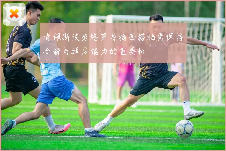 肯佩斯谈劳塔罗与梅西搭档需保持冷静与适应能力的重要性