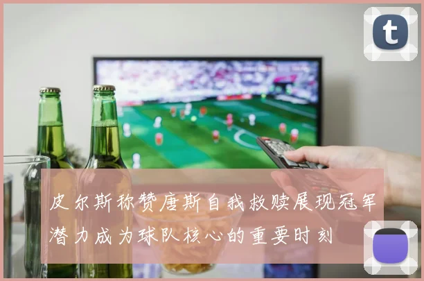 皮尔斯称赞唐斯自我救赎展现冠军潜力成为球队核心的重要时刻