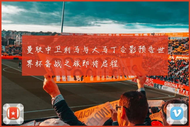 曼联中卫利马与大马丁合影预告世界杯备战之旅即将启程