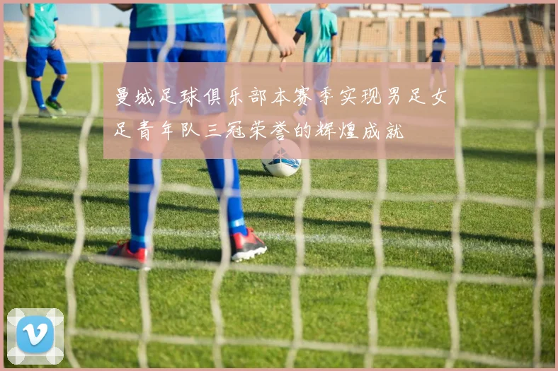 曼城足球俱乐部本赛季实现男足女足青年队三冠荣誉的辉煌成就