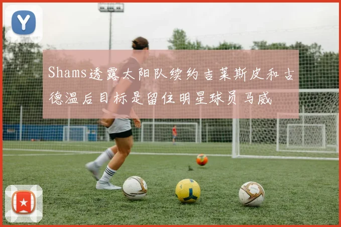 Shams透露太阳队续约吉莱斯皮和古德温后目标是留住明星球员马威