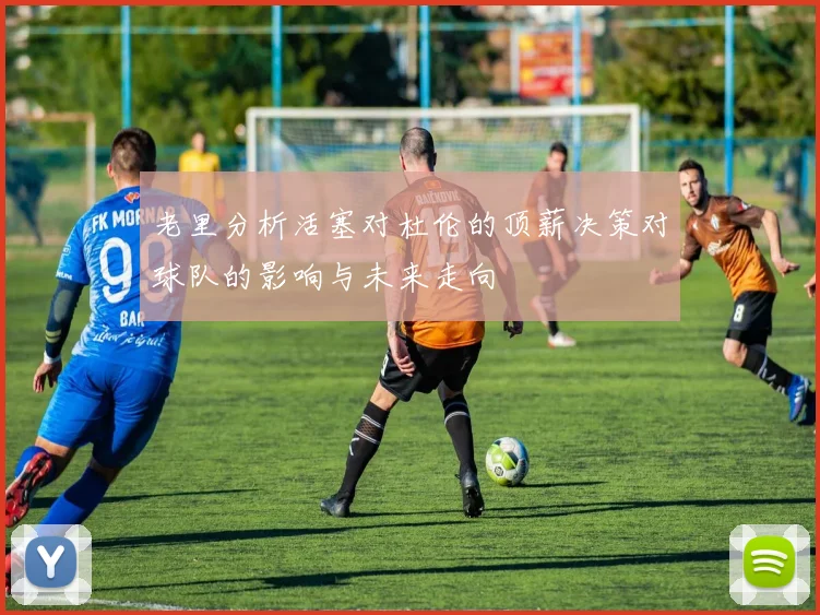 老里分析活塞对杜伦的顶薪决策对球队的影响与未来走向
