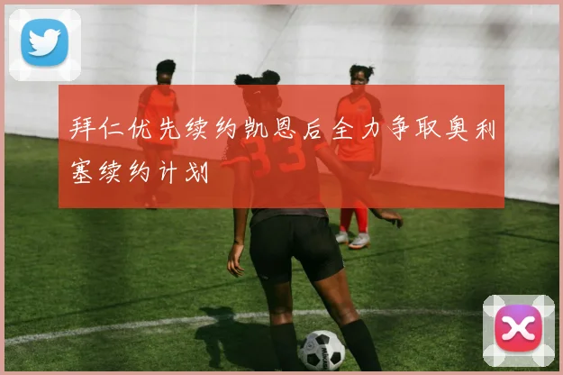 拜仁优先续约凯恩后全力争取奥利塞续约计划