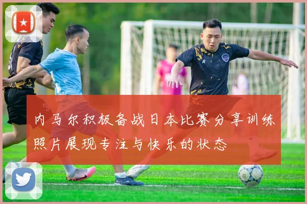内马尔积极备战日本比赛分享训练照片展现专注与快乐的状态