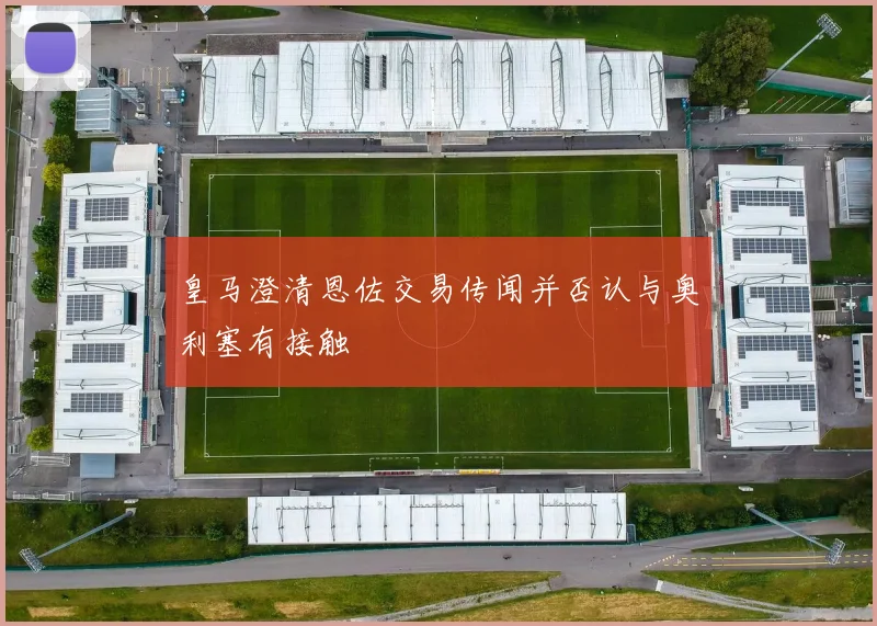 皇马澄清恩佐交易传闻并否认与奥利塞有接触